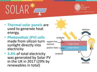 • Thermal solar panels are
used to generate heat
energy,
• Photovoltaic (PV) cells
made from silicon turn
sunlight directly into
electricity
• 3.4% of total electricity
was generated by Solar PV
in the UK in 2017 (29% by
renewables in total)
 