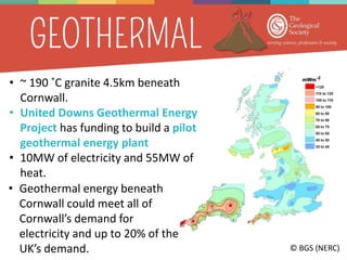 © BGS (NERC)
• ~ 190 ˚C granite 4.5km beneath
Cornwall.
• United Downs Geothermal Energy
Project has funding to build a pilot
geothermal energy plant
• 10MW of electricity and 55MW of
heat.
• Geothermal energy beneath
Cornwall could meet all of
Cornwall’s demand for
electricity and up to 20% of the
UK’s demand.
 