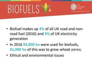 • Biofuel makes up 3% of all UK road and non-
road fuel (2016) and 9% of UK electricity
generation
• In 2016 93,000 ha were used for biofuels,
41,000 ha of this was to grow wheat (DEFRA)
• Ethical and environmental issues
 