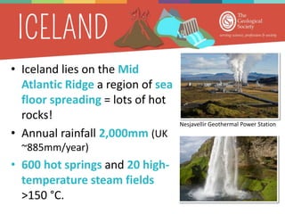 • Iceland lies on the Mid
Atlantic Ridge a region of sea
floor spreading = lots of hot
rocks!
• Annual rainfall 2,000mm (UK
~885mm/year)
• 600 hot springs and 20 high-
temperature steam fields
>150 °C.
Nesjavellir Geothermal Power Station
 