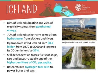 • 85% of Iceland’s heating and 27% of
electricity comes from geothermal
energy.
• 70% of Iceland’s electricity comes from
hydropower from glaciers and rivers.
• Hydropower saved Iceland an ~ $8.2
billion from 1970 to 2000 and lowered
its CO2 emissions by 37%.
• Still dependent on fossils fuels for ships,
cars and buses –actually one of the
highest emitters of CO2 per capita.
• Research into hydrogen fuel cells to
power buses and cars.
Nesjavellir Geothermal Power Station
 