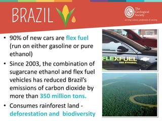 • 90% of new cars are flex fuel
(run on either gasoline or pure
ethanol)
• Since 2003, the combination of
sugarcane ethanol and flex fuel
vehicles has reduced Brazil’s
emissions of carbon dioxide by
more than 350 million tons.
• Consumes rainforest land -
deforestation and biodiversity
 