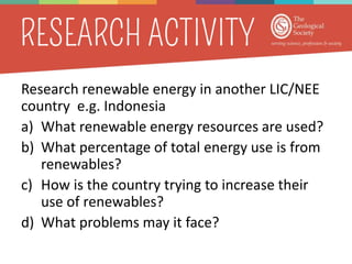 Research renewable energy in another LIC/NEE
country e.g. Indonesia
a) What renewable energy resources are used?
b) What percentage of total energy use is from
renewables?
c) How is the country trying to increase their
use of renewables?
d) What problems may it face?
 