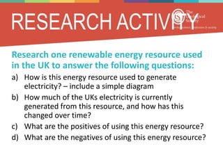 RESEARCH ACTIVITY
Research one renewable energy resource used
in the UK to answer the following questions:
a) How is this energy resource used to generate
electricity? – include a simple diagram
b) How much of the UKs electricity is currently
generated from this resource, and how has this
changed over time?
c) What are the positives of using this energy resource?
d) What are the negatives of using this energy resource?
 