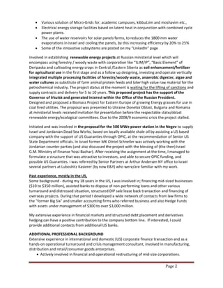 Page 2
 Various solution of Micro-Grids for; academic campuses, kibbutzim and moshavim etc.,
 Electrical energy storage facilities based on latent heat in conjunction with combined cycle
power plants.
 The use of water reservoirs for solar panels farms, to reduces the 1800 mm water
evaporations in Israel and cooling the panels, by this increasing efficiency by 20% to 25%
 Some of the innovative subsystems are posted on my “LinkedIn” page
Involved in establishing renewable energy projects at Russian ministerial level which will
encompass using forestry / woody waste with corporation like “ILIM/IP”, “Basic Element” of
Deripaska and cultivating energy crops in Central /Eastern Siberia as soil enhancement/fertilizer
for agricultural use in the first stage and as a follow up designing, investing and operate vertically
integrated multiple processing facilities of forestry/woody waste, anaerobic digester, algae and
water cultures as substitute of farm animal protein feeds and later high value raw material for the
petrochemical industry. The project status at the moment is waiting for the lifting of sanctions and
supply contracts and delivery for 5 to 10 years. This proposed project has the support of the
Governor of Irkutsk and generated interest within the Office of the Russian President.
Designed and proposed a Biomass Project for Eastern Europe of growing Energy grasses for use in
coal fired utilities. The proposal was presented to Ukraine Donetsk Oblast, Bulgaria and Romania
at ministerial levels received invitation for presentation before the respectable state/oblast
renewable energy/ecological committees. Due to the 2008/9 economic crisis the project stalled.
Initiated and was involved in the proposal for the 500 MWe power station in the Negev to supply
Israel and Jordanian Dead Sea Works, based on locally available shale oil by assisting a US based
company with the support of US Guaranties through OPIC, at the recommendation of Senior US
State Department officials. In Israel former MK Otniel Schneller was actively working with the
Jordanian counter parties (and also discussed the project with the blessing of (the then) Israel
G.M. Ministry of Finance Yossi Bachar). After receiving the assignment at the time, I managed to
formulate a structure that was attractive to investors, and able to secure OPIC funding, and
possible US Guaranties. I was referred by Senior Partners at Arthur Andersen NY office to Israel
several partners at Luboshitz Kasierer (by now E&Y) who were/are familiar with my work.
Past experience, mostly in the US,
Some background - during my 18 years in the US, I was involved in; financing mid-sized businesses
($10 to $350 million), assisted banks to dispose of non-performing loans and other various
turnaround and distressed situation, structured DIP sale lease back transaction and financing of
overseas projects. During that period I developed a wide network of contacts from law firms to
the "former Big Six" and smaller accounting firms who referred business and also Hedge Funds
with assets under management of $300 to over $3,000 million.
My extensive experience in financial markets and structured debt placement and derivatives
hedging can have a positive contribution to the company bottom line. If interested, I could
provide additional contacts from additional US banks.
ADDITIONAL PROFESSIONAL BACKGROUND
Extensive experience in international and domestic (US) corporate finance transaction and as a
hands-on operational turnaround and crisis management consultant, involved in manufacturing,
distribution and retail/consumer goods enterprises.
 Actively involved in financial and operational restructuring of mid-size corporations.
 