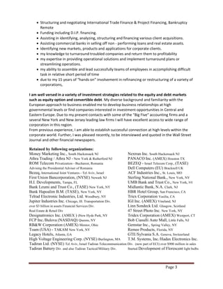 Page 3
 Structuring and negotiating International Trade Finance & Project Financing, Bankruptcy
Remote
 Funding including D.I.P. financing.
 Assisting in identifying, analyzing, structuring and financing various client acquisitions.
 Assisting commercial banks in selling off non - performing loans and real estate assets.
 Identifying new markets, products and applications for corporate clients.
 my knowledge to turnaround troubled companies and return them to profitability
 my expertise in providing operational solutions and implement turnaround plans or
streamlining operations.
 my ability to assemble and lead successfully teams of employees in accomplishing difficult
task in relative short period of time
 due to my 15 years of “hands on” involvement in refinancing or restructuring of a variety of
corporations,
I am well versed in a variety of investment strategies related to the equity and debt markets
such as equity option and convertible debt. My diverse background and familiarity with the
European approach to business enabled me to develop business relationships at high
governmental levels or find companies interested in investment opportunities in Central and
Eastern Europe. Due to my present contacts with some of the "Big Five" accounting firms and a
several New York and New Jersey leading law firms I will have excellent access to wide range of
corporation in this region.
From previous experience, I am able to establish successful connection at high levels within the
corporate world. Further, I was pleased recently, to be interviewed and quoted in the Wall Street
Journal and other financial newspapers.
Retained by following organizations:
Money Marketing Inc., South Hackensack NJ Nextran Inc. South Hackensack NJ
Athra Trading / Athra NJ - New York & Rutherford NJ PANACO Inc. (AMEX) Houston TX
ROM Telecom Privatization - Bucharest, Romania BEZEQ - Israel Telecom Corp., (TASE)
Advising the Presidential Adviser of Romania Dell Computers (EU) Bracknell UK
Bezeq, International Joint Ventures - Tel Aviv, Israel ACF Industries Inc., St. Louis, MO
First Union Bancorporation, (NYSE) Newark NJ Sterling National Bank., New York, NY
H.I. Developments, Tampa, FL UMB Bank and Trust Co., New York, NY
Bank Leumi and Trust Co., (TASE) New York, NY Midlantic Bank, N.A. Clark, NJ
Bank Hapoalim B.M. (TASE), New York, NY HBR Hotel Group, San Francisco, CA
Telrad Electronic Industries, Ltd. Woodbury, NY Triex Corporation Vasilia, CA
Jupiter Industries Inc. Chicago, Ill. Transportation Div. IGI Inc. (AMEX) Vineland, NJ
over $3 billion in assets Financial Services Div. Linn Sondeck Ltd. Glasgow, Scotland
Real Estate & Retail Div 47 Street Photo Inc. New York, NY
Designatronics Inc. (AMEX ) )New Hyde Park, NY Tridex Corporation (AMEX) Westport, CT
FCP Inc./Bulova (NASDAQ) Queens, NY Bob Ciasulli Auto Mall, Little Falls, NJ
RB&W Corporation (AMEX) Mentor, Ohio Gemstar Inc., Spring Valley, NY
Toam (USA) - TAKAM New York, NY Remee Products, Florida, NY
Legacy Hotels, Atlanta, GA GTE/Sylvania S.A. Geneva, Switzerland
High Voltage Engineering Corp. (NYSE) Burlington, MA T.M. Systems, Inc./Hadax Electronics Inc.
Tadiran Ltd. (NYSE) Tel Aviv, Israel Tadiran Telecommunication Div. (now part of ECI) over $900 million in sales
Tadiran Battery Div. and also Tadiran Tactical/Military Div. Started Development of Florescent light bulbs
 