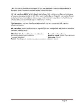 Page 4
I was also directly or indirectly involved in various Sale/Leaseback’s and Structured Financing of
Airplanes, Heavy Equipment, Railroad Cars and Industrial Projects.
IMT Ltd. Founder and CEO, Tel Aviv, Israel - Started own, high-end Consumer Electronics company
whose products captured close to 60% of the Israeli market. Due to the quality and novelty of those
products, company received extensive coverage in international trade and technical publications,
which enabled expansion into European and American markets.
Prior Experience: R&D and Manufacturing consultant, high-tech companies; R&D Engineer,
telecommunication,
MOTOROLA Inc.; Special Projects Director, Signal Corps, field intelligence & telecommunication with
the Israeli Defense Forces;
Education: M.Sc. Physics, Hebrew University of Jerusalem. Personal born in Lugoj, Romania
Research subject Superconductive materials. Fluent in: English, German, Hebrew, Romanian
Physics and Mathematics, Citizenship: USA, EU
Patents: Awarded patents in electronics, telecommunications and electro - optics
 