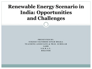 Renewable Energy Scenario in 
India: Opportunities 
and Challenges 
P R E S E N T E D B Y: 
S U R J E E T R A N D H I R S I N G H D H A K A 
T E A C H I N G A S S O C I AT E & P H . D . S C H O L A R 
I A BM 
S . K . R . A . U . 
B I K A N E R 
 