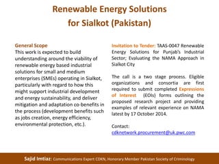 Renewable Energy Solutions 
for Sialkot (Pakistan) 
General Scope 
This work is expected to build 
understanding around the viability of 
renewable energy based industrial 
solutions for small and medium 
enterprises (SMEs) operating in Sialkot, 
particularly with regard to how this 
might support industrial development 
and energy sustainability, and deliver 
mitigation and adaptation co-benefits in 
the process (development benefits such 
as jobs creation, energy efficiency, 
environmental protection, etc.). 
Invitation to Tender: TAAS-0047 Renewable 
Energy Solutions for Punjab’s Industrial 
Sector; Evaluating the NAMA Approach in 
Sialkot City 
The call is a two stage process. Eligible 
organizations and consortia are first 
required to submit completed Expressions 
of Interest (EOIs) forms outlining the 
proposed research project and providing 
examples of relevant experience on NAMA 
latest by 17 October 2014. 
Contact: 
cdknetwork.procurement@uk.pwc.com 
Sajid Imtiaz: Communications Expert CDKN, Honorary Member Pakistan Society of Criminology 
