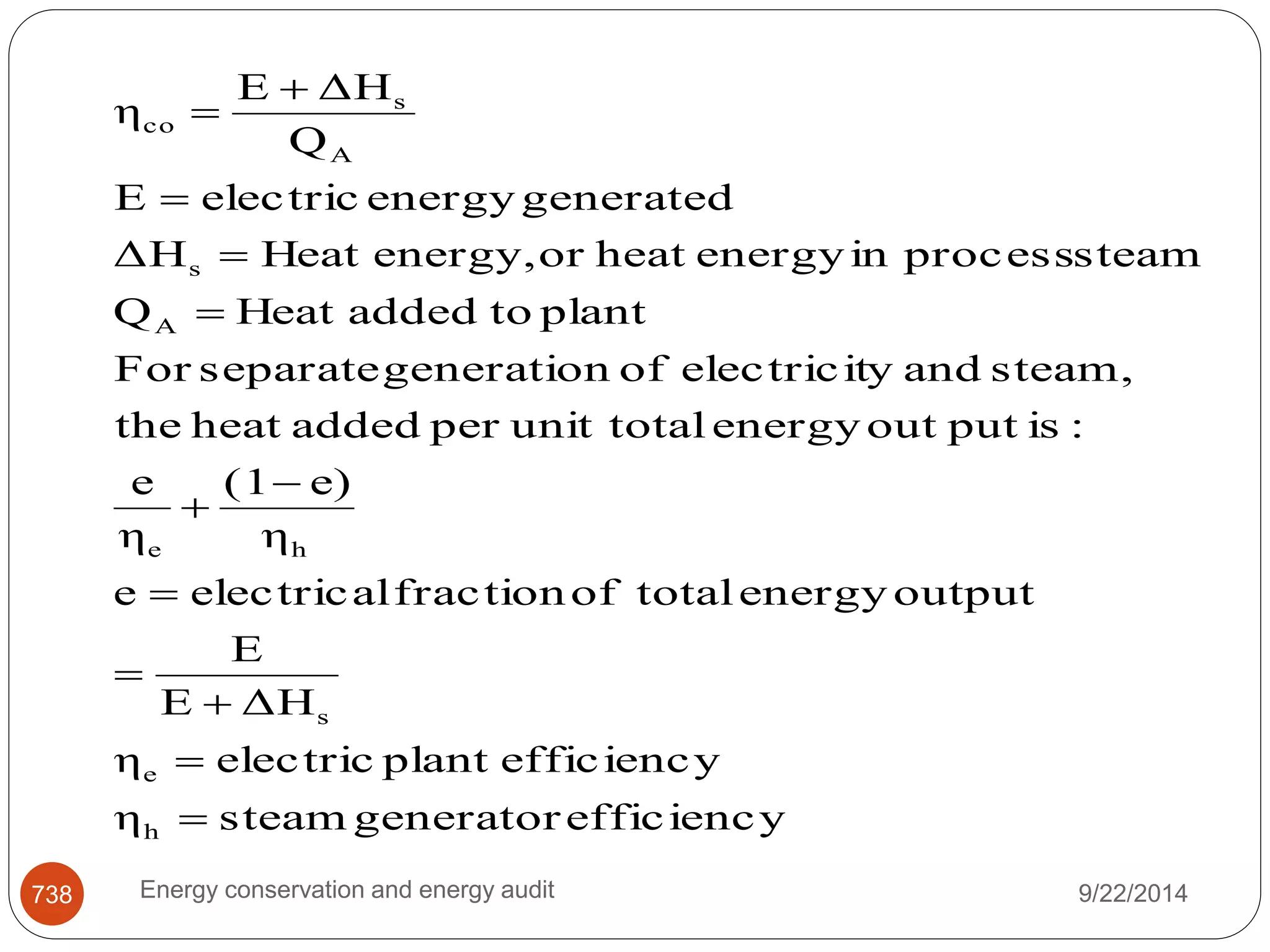 E  
ΔH 
Q 
η 
A 
s 
co 
 
E  
electric energy generated 
ΔΗ Heat energy, or heat energy in process steam 
s 
 
Q Heat added to plant 
A 
 
For separate generation of electricity and steam, 
the heat added per unit total energy out put is : 
(1  
e) 
η 
e 
η 
 
e h 
e electrical fraction of total energy output 
E 
 
E ΔH 
s 
 
 
η electric plant efficiency 
e 
 
η steam generator efficiency 
h 
 
738 Energy conservation and energy audit 9/22/2014 
 