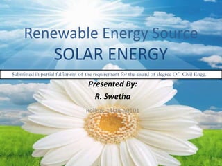 Renewable Energy Source
SOLAR ENERGY
Presented By:
R. Swetha
Rollno: 14UJ5A0101
Submitted in partial fulfilment of the requirement for the award of degree Of Civil Engg.
 