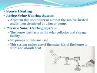  Space Heating
 Active Solar Heating System
 A system that uses water or air that the sun has heated
and is then circulated by a fan or pump.
 Passive Solar Heating System
 The house itself acts as the solar collector and storage
facility.
 No pumps or fans are used.
 This system makes use of the materials of the house to
store and absorb heat.
 