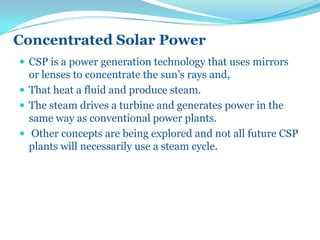 Concentrated Solar Power
 CSP is a power generation technology that uses mirrors
or lenses to concentrate the sun’s rays and,
 That heat a fluid and produce steam.
 The steam drives a turbine and generates power in the
same way as conventional power plants.
 Other concepts are being explored and not all future CSP
plants will necessarily use a steam cycle.
 