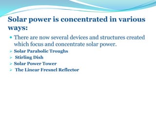 Solar power is concentrated in various
ways:
 There are now several devices and structures created
which focus and concentrate solar power.
 Solar Parabolic Troughs
 Stirling Dish
 Solar Power Tower
 The Linear Fresnel Reflector
 