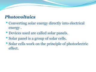 Photovoltaics
• Converting solar energy directly into electrical
energy .
• Devices used are called solar panels.
• Solar panel is a group of solar cells.
• Solar cells work on the principle of photoelectric
effect.
 