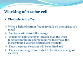 Working of A solar cell
• Photoelectric effect
 When a light of certain frequency falls on the surface of a
metal
 Electrons will absorb the energy
 If incident light energy is greater than the work
function(minimum energy required to remove the
loosely bound valence electrons)of the metal
 Then the photo electrons will be emitted and
 The excess energy is converted to the kinetic energy of
electron.
 