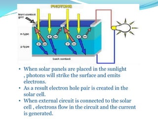 • When solar panels are placed in the sunlight
, photons will strike the surface and emits
electrons.
• As a result electron hole pair is created in the
solar cell.
• When external circuit is connected to the solar
cell , electrons flow in the circuit and the current
is generated.
 