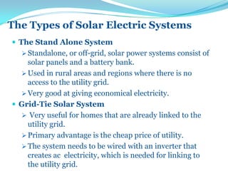 The Types of Solar Electric Systems
 The Stand Alone System
 Standalone, or off-grid, solar power systems consist of
solar panels and a battery bank.
 Used in rural areas and regions where there is no
access to the utility grid.
 Very good at giving economical electricity.
 Grid-Tie Solar System
 Very useful for homes that are already linked to the
utility grid.
 Primary advantage is the cheap price of utility.
 The system needs to be wired with an inverter that
creates ac electricity, which is needed for linking to
the utility grid.
 