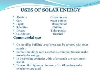 USES OF SOLAR ENERGY
• Heaters Green houses
• Cars water pumps
• Lights Desalination
• Satellites Chilling
• Dryers Solar ponds
• Calculators Thermal
Commercial use
• On an office building , roof areas can be covered with solar
panels .
• Remote buildings such as schools , communities can make
use of solar energy.
• In developing countries , this solar panels are very much
useful.
• Even on the highways , for every five kilometres ,solar
telephones are used.
 