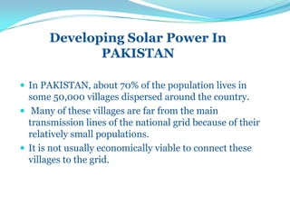 Developing Solar Power In
PAKISTAN
 In PAKISTAN, about 70% of the population lives in
some 50,000 villages dispersed around the country.
 Many of these villages are far from the main
transmission lines of the national grid because of their
relatively small populations.
 It is not usually economically viable to connect these
villages to the grid.
 