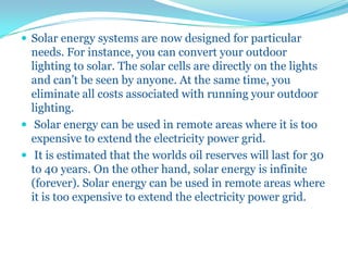  Solar energy systems are now designed for particular
needs. For instance, you can convert your outdoor
lighting to solar. The solar cells are directly on the lights
and can’t be seen by anyone. At the same time, you
eliminate all costs associated with running your outdoor
lighting.
 Solar energy can be used in remote areas where it is too
expensive to extend the electricity power grid.
 It is estimated that the worlds oil reserves will last for 30
to 40 years. On the other hand, solar energy is infinite
(forever). Solar energy can be used in remote areas where
it is too expensive to extend the electricity power grid.
 