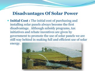 Disadvantages Of Solar Power
 Initial Cost : The initial cost of purchasing and
installing solar panels always become the first
disadvantage. Although subsidy programs, tax
initiatives and rebate incentives are given by
government to promote the use of solar panels we are
still way behind in making full and efficient use of solar
energy.
 