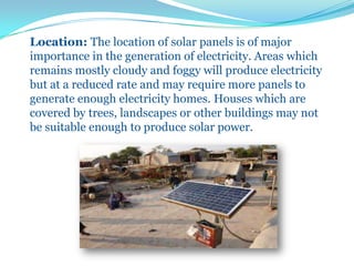 Location: The location of solar panels is of major
importance in the generation of electricity. Areas which
remains mostly cloudy and foggy will produce electricity
but at a reduced rate and may require more panels to
generate enough electricity homes. Houses which are
covered by trees, landscapes or other buildings may not
be suitable enough to produce solar power.
 
