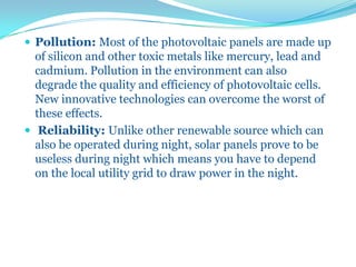  Pollution: Most of the photovoltaic panels are made up
of silicon and other toxic metals like mercury, lead and
cadmium. Pollution in the environment can also
degrade the quality and efficiency of photovoltaic cells.
New innovative technologies can overcome the worst of
these effects.
 Reliability: Unlike other renewable source which can
also be operated during night, solar panels prove to be
useless during night which means you have to depend
on the local utility grid to draw power in the night.
 
