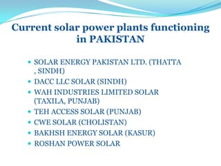 Current solar power plants functioning
in PAKISTAN
 SOLAR ENERGY PAKISTAN LTD. (THATTA
, SINDH)
 DACC LLC SOLAR (SINDH)
 WAH INDUSTRIES LIMITED SOLAR
(TAXILA, PUNJAB)
 TEH ACCESS SOLAR (PUNJAB)
 CWE SOLAR (CHOLISTAN)
 BAKHSH ENERGY SOLAR (KASUR)
 ROSHAN POWER SOLAR
 