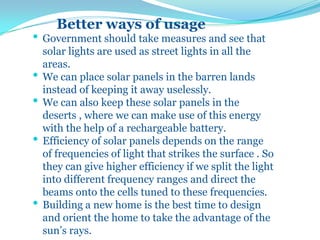 Better ways of usage
• Government should take measures and see that
solar lights are used as street lights in all the
areas.
• We can place solar panels in the barren lands
instead of keeping it away uselessly.
• We can also keep these solar panels in the
deserts , where we can make use of this energy
with the help of a rechargeable battery.
• Efficiency of solar panels depends on the range
of frequencies of light that strikes the surface . So
they can give higher efficiency if we split the light
into different frequency ranges and direct the
beams onto the cells tuned to these frequencies.
• Building a new home is the best time to design
and orient the home to take the advantage of the
sun’s rays.
 