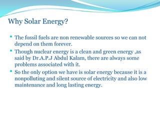 Why Solar Energy?
• The fossil fuels are non renewable sources so we can not
depend on them forever.
• Though nuclear energy is a clean and green energy ,as
said by Dr.A.P.J Abdul Kalam, there are always some
problems associated with it.
• So the only option we have is solar energy because it is a
nonpolluting and silent source of electricity and also low
maintenance and long lasting energy.
 