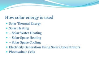 How solar energy is used
 Solar Thermal Energy
 Solar Heating
 – Solar Water Heating
 – Solar Space Heating
 – Solar Space Cooling
 Electricity Generation Using Solar Concentrators
 Photovoltaic Cells
 