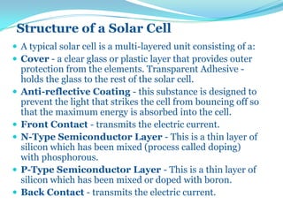 Structure of a Solar Cell
 A typical solar cell is a multi-layered unit consisting of a:
 Cover - a clear glass or plastic layer that provides outer
protection from the elements. Transparent Adhesive -
holds the glass to the rest of the solar cell.
 Anti-reflective Coating - this substance is designed to
prevent the light that strikes the cell from bouncing off so
that the maximum energy is absorbed into the cell.
 Front Contact - transmits the electric current.
 N-Type Semiconductor Layer - This is a thin layer of
silicon which has been mixed (process called doping)
with phosphorous.
 P-Type Semiconductor Layer - This is a thin layer of
silicon which has been mixed or doped with boron.
 Back Contact - transmits the electric current.
 