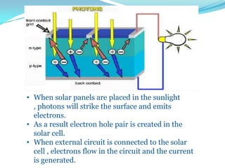 • When solar panels are placed in the sunlight
, photons will strike the surface and emits
electrons.
• As a result electron hole pair is created in the
solar cell.
• When external circuit is connected to the solar
cell , electrons flow in the circuit and the current
is generated.
 