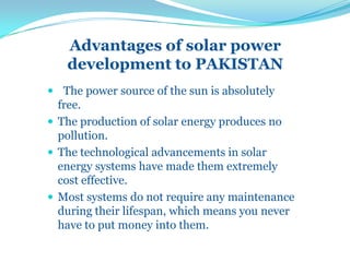 Advantages of solar power
development to PAKISTAN
 The power source of the sun is absolutely
free.
 The production of solar energy produces no
pollution.
 The technological advancements in solar
energy systems have made them extremely
cost effective.
 Most systems do not require any maintenance
during their lifespan, which means you never
have to put money into them.
 