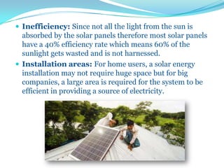  Inefficiency: Since not all the light from the sun is
absorbed by the solar panels therefore most solar panels
have a 40% efficiency rate which means 60% of the
sunlight gets wasted and is not harnessed.
 Installation areas: For home users, a solar energy
installation may not require huge space but for big
companies, a large area is required for the system to be
efficient in providing a source of electricity.
 