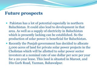 Future prospects
 Pakistan has a lot of potential especially in northern
Baluchistan. It could also lead to development in that
area. As well as a supply of electricity in Baluchistan
which is presently lacking can be established. So the
production of solar power is beneficial for Baluchistan.
 Recently the Punjab government has decided to allocate
5,000 acres of land for private solar power projects in the
Cholistan which will be allotted to solar power sector
investors at a nominal rate of one dollar per acre per year
for a 20-year lease. This land is situated in Maroot, and
Din Garh Road, Yazman, Bahawalpur.
 
