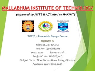 PRESENTEDBY
Name: SUJITNAYAK
RollNo.-15800720102
Year:2022 Semester: 7th
SubjectCode: OE-ME701D
SubjectName: Non-ConventionalEnergySources
AcademicYear:2022-2023
(Approved by AICTE & Affiliated to MAKAUT)
TOPIC : Renewable Energy Source
 