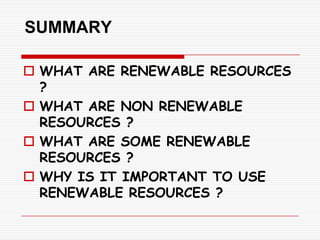 SUMMARY

 WHAT ARE RENEWABLE RESOURCES
  ?
 WHAT ARE NON RENEWABLE
  RESOURCES ?
 WHAT ARE SOME RENEWABLE
  RESOURCES ?
 WHY IS IT IMPORTANT TO USE
  RENEWABLE RESOURCES ?
 