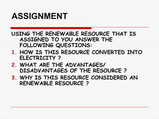 ASSIGNMENT
USING THE RENEWABLE RESOURCE THAT IS
   ASSIGNED TO YOU ANSWER THE
   FOLLOWING QUESTIONS:
1. HOW IS THIS RESOURCE CONVERTED INTO
   ELECTRICITY ?
2. WHAT ARE THE ADVANTAGES/
   DISADVANTAGES OF THE RESOURCE ?
3. WHY IS THIS RESOURCE CONSIDERED AN
   RENEWABLE RESOURCE ?
 