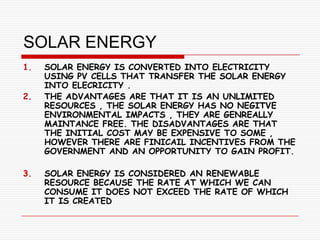 SOLAR ENERGY
1.   SOLAR ENERGY IS CONVERTED INTO ELECTRICITY
     USING PV CELLS THAT TRANSFER THE SOLAR ENERGY
     INTO ELECRICITY .
2.   THE ADVANTAGES ARE THAT IT IS AN UNLIMITED
     RESOURCES , THE SOLAR ENERGY HAS NO NEGITVE
     ENVIRONMENTAL IMPACTS , THEY ARE GENREALLY
     MAINTANCE FREE. THE DISADVANTAGES ARE THAT
     THE INITIAL COST MAY BE EXPENSIVE TO SOME ,
     HOWEVER THERE ARE FINICAIL INCENTIVES FROM THE
     GOVERNMENT AND AN OPPORTUNITY TO GAIN PROFIT.

3.   SOLAR ENERGY IS CONSIDERED AN RENEWABLE
     RESOURCE BECAUSE THE RATE AT WHICH WE CAN
     CONSUME IT DOES NOT EXCEED THE RATE OF WHICH
     IT IS CREATED
 
