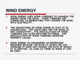 WIND ENERGY
1.   WIND ENERGY USES WIND TURBINES TO HARNESS THE
     ENEGRY FROM THE WIND , THESE TURBINES ARE
     CONNECTED TO GENERATORS THAT CONVER THE WIND
     INTO ELECTRICITY .

2.   THE ADVANTAGES OF WIND POWER IS THAT IT IS
     UNLIMITLESS . THE ADVATAGES ARE THE WIND IS
     NOT CONSISTANT , THE INSTALLATION OF WIND
     TURBINES CAN ALTER WEATHER PATTERNS , THE
     INSTALLATION OF WIND TURBINES DECREASE
     PROPERTY VALUES.

3.   WIND ENERGY IS CONSIDERED AN RENEWABLE
     RESOURCE BECAUSE THE RATE AT WHICH WE CAN
     CONSUME IT DOES NOT EXCEED THE RATE OF WHICH
     IT IS CREATED. AS LONG AS THERE IS WIND IT CAN
     BE USED.
 