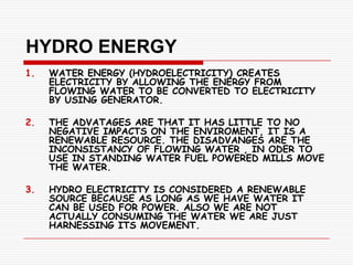 HYDRO ENERGY
1.   WATER ENERGY (HYDROELECTRICITY) CREATES
     ELECTRICITY BY ALLOWING THE ENERGY FROM
     FLOWING WATER TO BE CONVERTED TO ELECTRICITY
     BY USING GENERATOR.

2.   THE ADVATAGES ARE THAT IT HAS LITTLE TO NO
     NEGATIVE IMPACTS ON THE ENVIROMENT, IT IS A
     RENEWABLE RESOURCE. THE DISADVANGES ARE THE
     INCONSISTANCY OF FLOWING WATER , IN ODER TO
     USE IN STANDING WATER FUEL POWERED MILLS MOVE
     THE WATER.

3.   HYDRO ELECTRICITY IS CONSIDERED A RENEWABLE
     SOURCE BECAUSE AS LONG AS WE HAVE WATER IT
     CAN BE USED FOR POWER. ALSO WE ARE NOT
     ACTUALLY CONSUMING THE WATER WE ARE JUST
     HARNESSING ITS MOVEMENT.
 