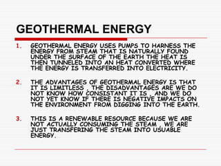 GEOTHERMAL ENERGY
1.   GEOTHERMAL ENERGY USES PUMPS TO HARNESS THE
     ENERGY FROM STEAM THAT IS NATURALLY FOUND
     UNDER THE SURFACE OF THE EARTH THE HEAT IS
     THEN TUNNELED INTO AN HEAT CONVERTED WHERE
     THE ENERGY IS TRANSFERRED INTO ELECTRICITY.

2.   THE ADVANTAGES OF GEOTHERMAL ENERGY IS THAT
     IT IS LIMITLESS , THE DISADVANTAGES ARE WE DO
     NOT KNOW HOW CONSISTANT IT IS , AND WE DO
     NOT YET KNOW IF THERE IS NEGATIVE IMPACTS ON
     THE ENVIRONMENT FROM DIGGING INTO THE EARTH.

3.   THIS IS A RENEWABLE RESOURCE BECAUSE WE ARE
     NOT ACTUALLY CONSUMING THE STEAM , WE ARE
     JUST TRANSFERING THE STEAM INTO USUABLE
     ENERGY.
 