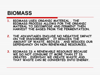 BIOMASS
1. BIOMASS USES ORGANIC MATERIAL . THE
   BIOMASS PROCESS ALLOWS FOR THE ORGANIC
   MATERAL TO DECOMPOSE AND FERMENT THEN
   HARVEST THE GASES FROM THE FERMENTATION.

2. THE ADVANTAGES INCLUDE NO NEGATIVE IMPACT
   ON THE ENVIORNMENT , IT REDUCES THE
   AMOUNT OF WASTE, RECYLES , AND REDUCES OUR
   DEPENDANCY ON NON RENEWABLE RESOURCES.

3. BIOMASS IS A RENEWABLE RESOURCE BECAUSE
   WE DO NOT CONSUME IT MORE THAN IT IS
   CREATED . EVERYDAY WE CREATE WASTE AND
   THAT WASTE CAN BE CONVERTED INTO ENERGY.
 