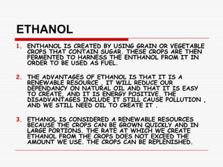 ETHANOL
1. ENTHANOL IS CREATED BY USING GRAIN OR VEGETABLE
   CROPS THAT CONTAIN SUGAR. THESE CROPS ARE THEN
   FERMENTED TO HARNESS THE ENTHANOL FROM IT IN
   ORDER TO BE USED AS FUEL.

2. THE ADVANTAGES OF ETHANOL IS THAT IT IS A
   RENEWABLE RESOURCE , IT WILL REDUCE OUR
   DEPENDANCY ON NATURAL OIL AND THAT IT IS EASY
   TO CREATE, AND IT IS ENERGY POSITIVE. THE
   DISADVANTAGES INCLUDE IT STILL CAUSE POLLUTION ,
   AND WE STILL NEED OIL TO CREATE IT .

3. ETHANOL IS CONSIDERED A RENEWABLE RESOURCES
   BECAUSE THE CROPS CAN BE GROWN QUICKLY AND IN
   LARGE PORTIONS. THE RATE AT WHICH WE CREATE
   ETHANOL FROM THE CROPS DOES NOT EXCEED THE
   AMOUNT WE USE. THE CROPS CAN BE REPLENISHED.
 