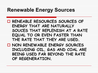 Renewable Energy Sources

 RENEABLE RESOURCES SOURCES OF
  ENERGY THAT ARE NATURALLY
  SOUCES THAT REPLENISH AT A RATE
  EQUAL TO OR EVEN FASTER THAN
  THE RATE THAT THEY ARE USED.
 NON RENEWABLE ENERGY SOURCES
  INCLUDING OIL, GAS AND COAL ARE
  BEING USED FAR BEYOND THE RATE
  OF REGENERATION.
 