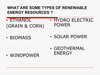 WHAT ARE SOME TYPES OF RENEWABLE
ENERGY RESOURCES ?

• ETHANOL        • HYDRO ELECTRIC
(GRAIN & CORN)     POWER

• BIOMASS        • SOLAR POWER

                 • GEOTHERMAL
• WINDPOWER        ENERGY
 
