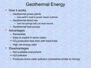 Geothermal Energy
•
•
•
How it works
– Geothermal power plants
• Use earth’s heat to power steam turbines
– Geothermal direct use
• Use hot springs (etc) as heat source
– Geothermal heat pumps
Advantages
– Renewable
– Easy to exploit in some cases
– CO2production less than with fossil fuels
– High net energy yield
Disadvantages
– Not available everywhere
– H2S pollution
– Produces some water pollution (somewhat similar to mining)
 
