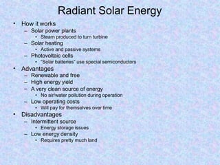 Radiant Solar Energy
• How it works
– Solar power plants
• Steam produced to turn turbine
– Solar heating
• Active and passive systems
– Photovoltaic cells
• “Solar batteries” use special semiconductors
• Advantages
–
–
–
Renewable and free
High energy yield
A very clean source of energy
• No air/water pollution during operation
– Low operating costs
• Will pay for themselves over time
• Disadvantages
– Intermittent source
• Energy storage issues
– Low energy density
• Requires pretty much land
 